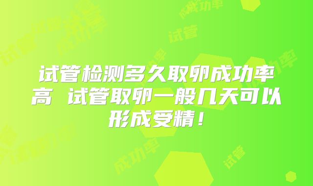 试管检测多久取卵成功率高 试管取卵一般几天可以形成受精！