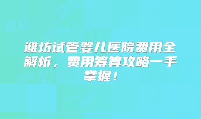 潍坊试管婴儿医院费用全解析，费用筹算攻略一手掌握！