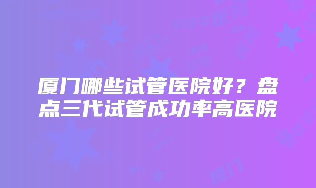 厦门哪些试管医院好?盘点三代试管成功率高医院