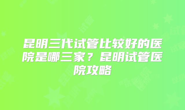 昆明三代试管比较好的医院是哪三家？昆明试管医院攻略