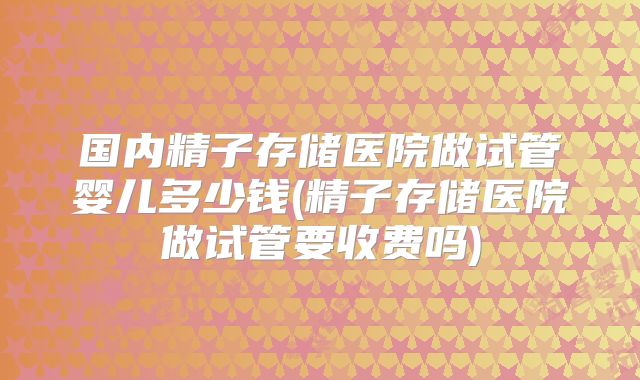 国内精子存储医院做试管婴儿多少钱(精子存储医院做试管要收费吗)