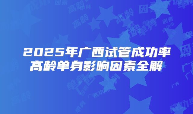 2025年广西试管成功率高龄单身影响因素全解