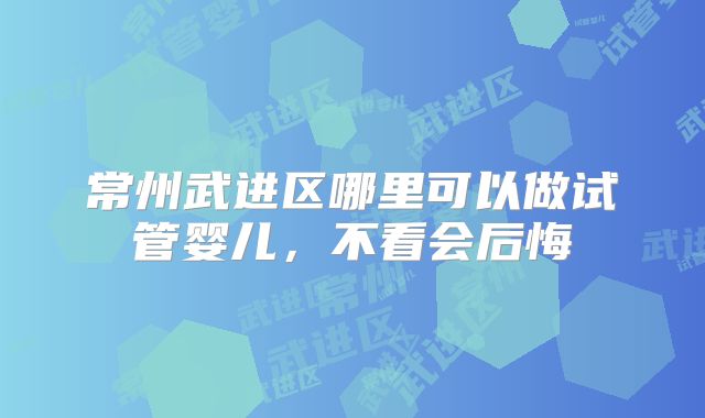 常州武进区哪里可以做试管婴儿，不看会后悔