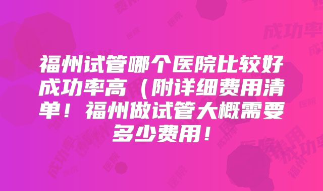 福州试管哪个医院比较好成功率高(附详细费用清单!福州做试管大概需要多少费用!