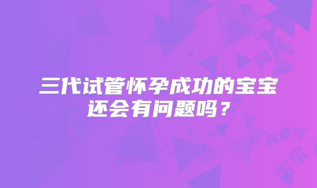 三代试管怀孕成功的宝宝还会有问题吗？