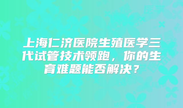 上海仁济医院生殖医学三代试管技术领跑，你的生育难题能否解决？