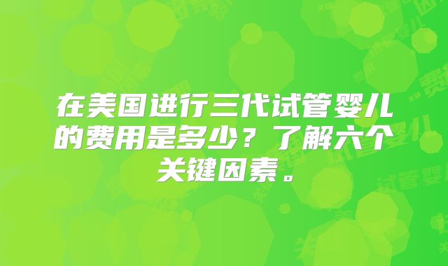 在美国进行三代试管婴儿的费用是多少？了解六个关键因素。