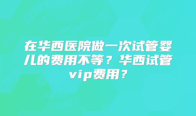 在华西医院做一次试管婴儿的费用不等？华西试管vip费用？
