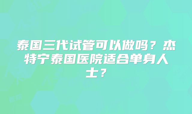 泰国三代试管可以做吗？杰特宁泰国医院适合单身人士？