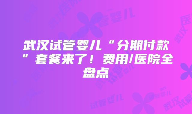 武汉试管婴儿“分期付款”套餐来了！费用/医院全盘点