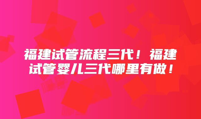 福建试管流程三代！福建试管婴儿三代哪里有做！