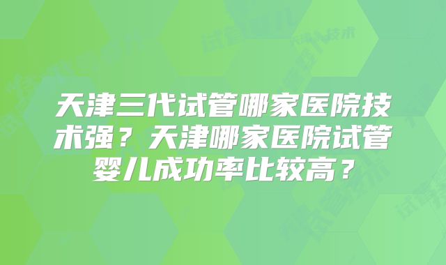 天津三代试管哪家医院技术强?天津哪家医院试管婴儿成功率比较高?