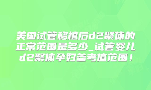 美国试管移植后d2聚体的正常范围是多少_试管婴儿d2聚体孕妇参考值范围！
