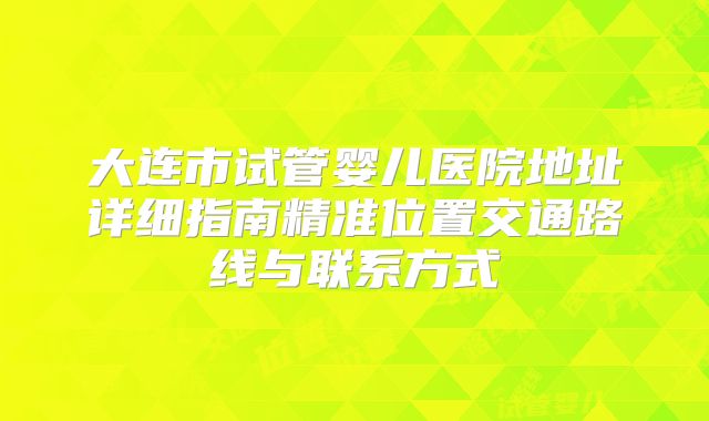 大连市试管婴儿医院地址详细指南精准位置交通路线与联系方式