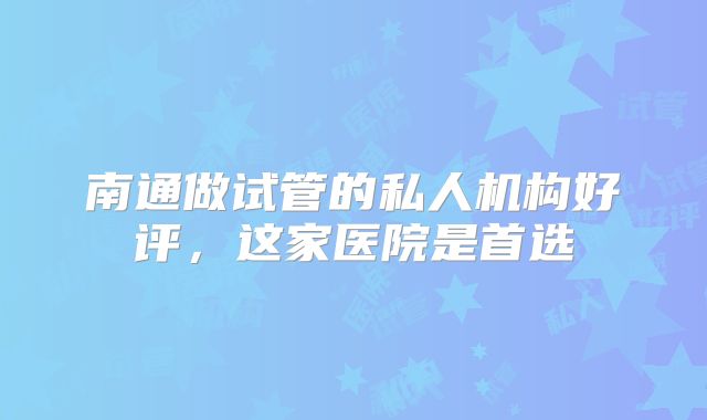 南通做试管的私人机构好评，这家医院是首选