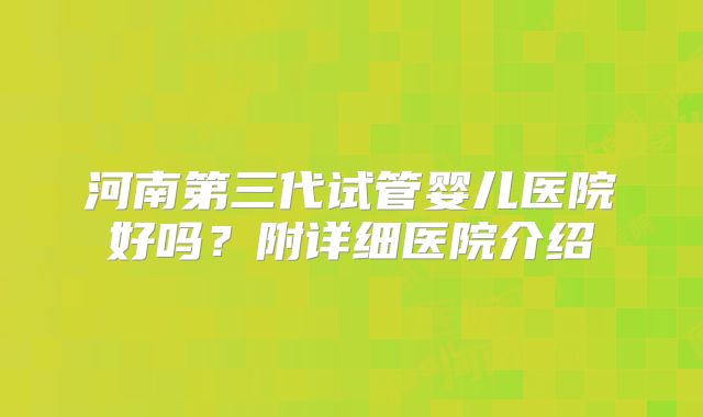 河南第三代试管婴儿医院好吗？附详细医院介绍