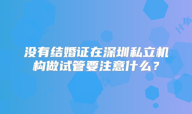 没有结婚证在深圳私立机构做试管要注意什么？