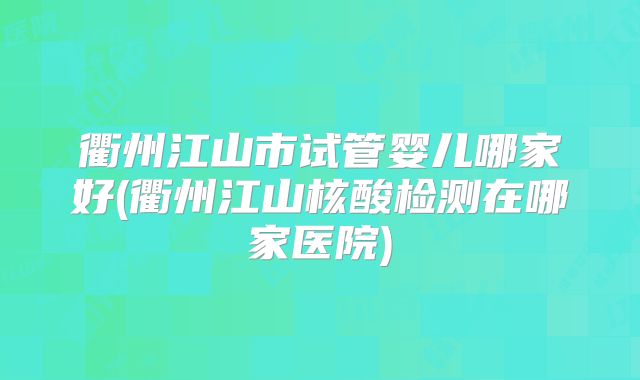 衢州江山市试管婴儿哪家好(衢州江山核酸检测在哪家医院)