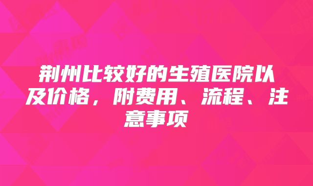 荆州比较好的生殖医院以及价格，附费用、流程、注意事项