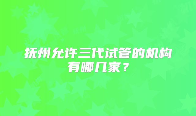 抚州允许三代试管的机构有哪几家？