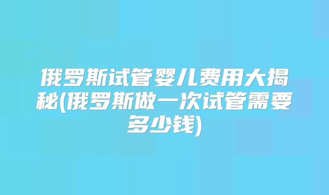 俄罗斯试管婴儿费用大揭秘(俄罗斯做一次试管需要多少钱)