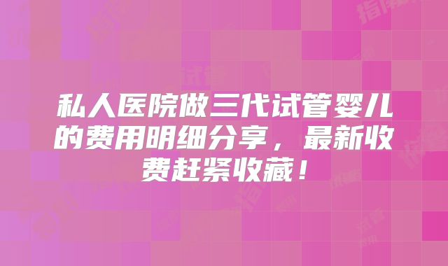 私人医院做三代试管婴儿的费用明细分享，最新收费赶紧收藏！