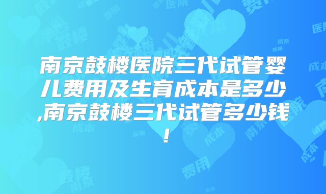 南京鼓楼医院三代试管婴儿费用及生育成本是多少,南京鼓楼三代试管多少钱！