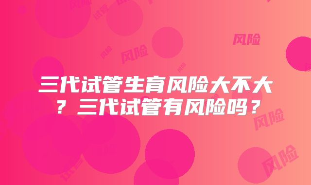 三代试管生育风险大不大？三代试管有风险吗？