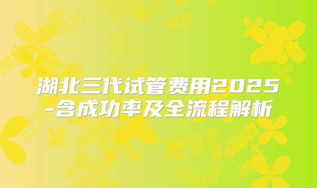 湖北三代试管费用2025-含成功率及全流程解析