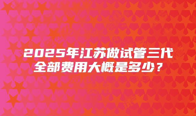 2025年江苏做试管三代全部费用大概是多少？