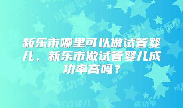 新乐市哪里可以做试管婴儿，新乐市做试管婴儿成功率高吗？