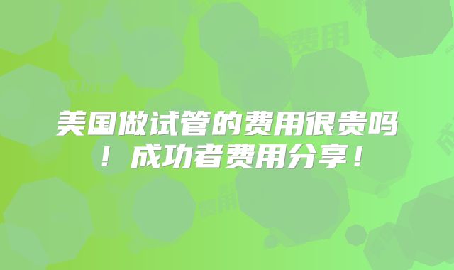 美国做试管的费用很贵吗!成功者费用分享!
