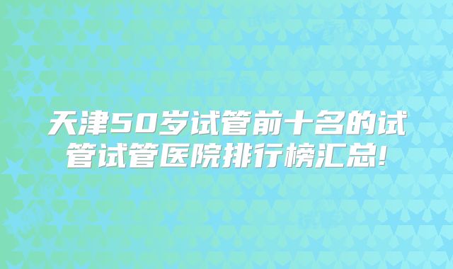 天津50岁试管前十名的试管试管医院排行榜汇总!
