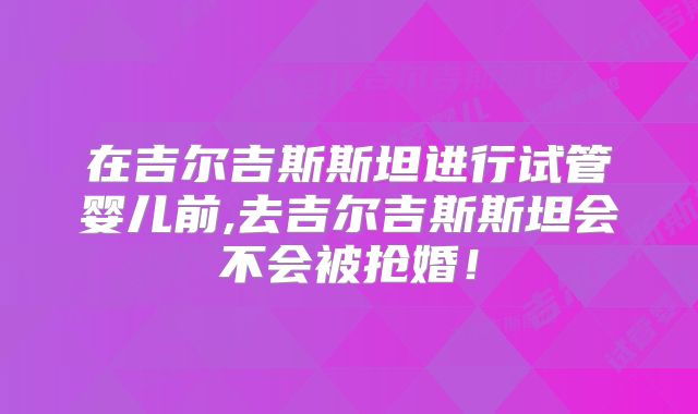 在吉尔吉斯斯坦进行试管婴儿前,去吉尔吉斯斯坦会不会被抢婚！