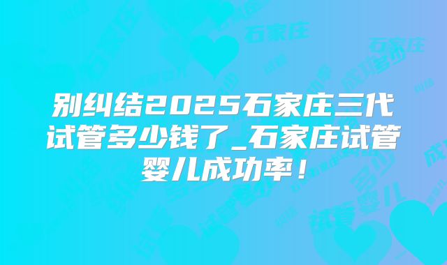 别纠结2025石家庄三代试管多少钱了_石家庄试管婴儿成功率！