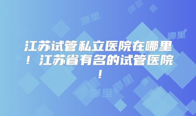 江苏试管私立医院在哪里！江苏省有名的试管医院！