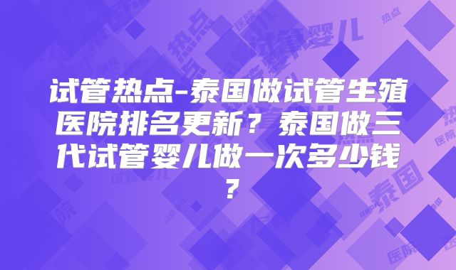 试管热点-泰国做试管生殖医院排名更新？泰国做三代试管婴儿做一次多少钱？