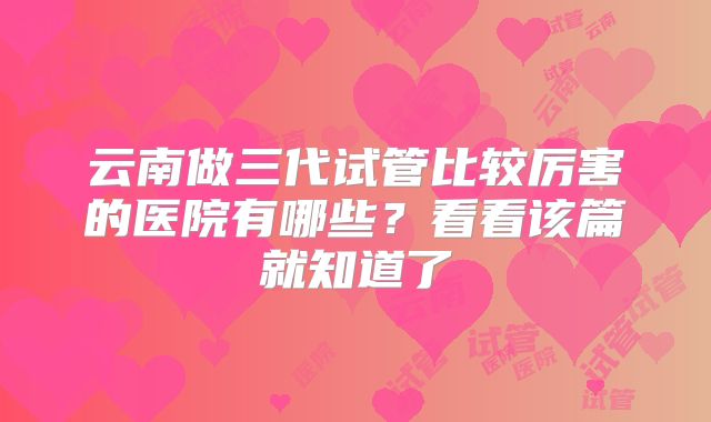 云南做三代试管比较厉害的医院有哪些？看看该篇就知道了