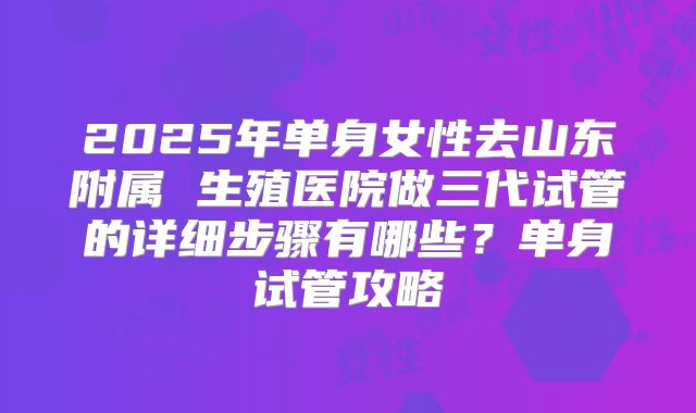 2025年单身女性去山东附属 生殖医院做三代试管的详细步骤有哪些？单身试管攻略