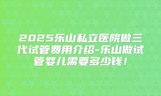 2025乐山私立医院做三代试管费用介绍-乐山做试管婴儿需要多少钱！