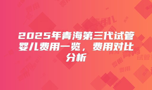 2025年青海第三代试管婴儿费用一览，费用对比分析