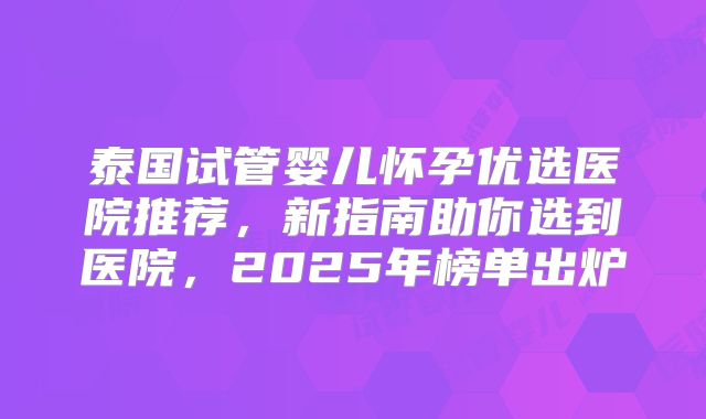 泰国试管婴儿怀孕优选医院推荐，新指南助你选到医院，2025年榜单出炉