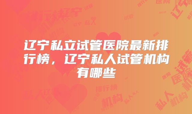 辽宁私立试管医院最新排行榜，辽宁私人试管机构有哪些