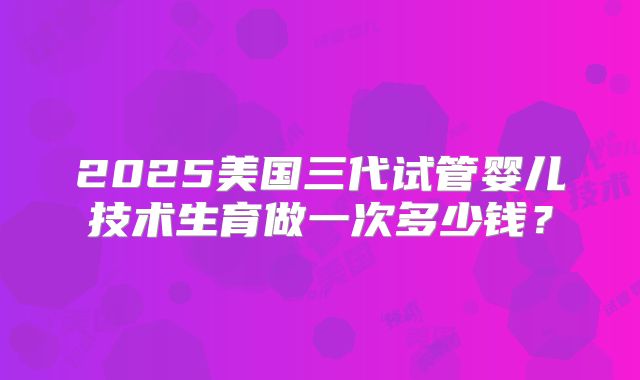 2025美国三代试管婴儿技术生育做一次多少钱？
