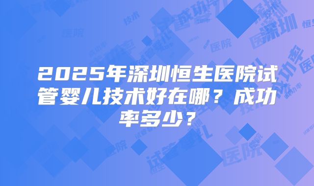 2025年深圳恒生医院试管婴儿技术好在哪？成功率多少？
