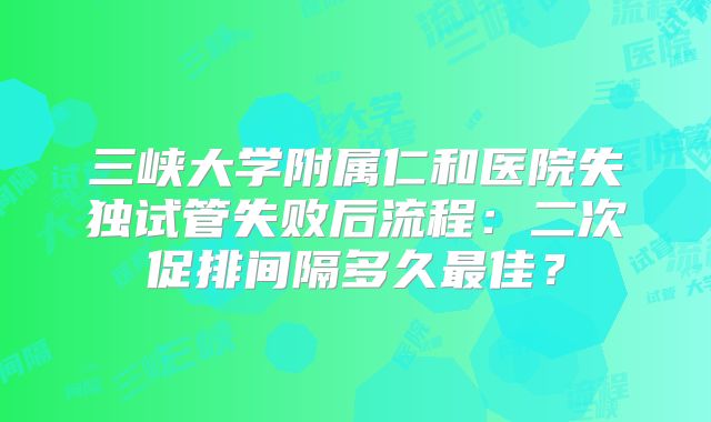 三峡大学附属仁和医院失独试管失败后流程：二次促排间隔多久最佳？