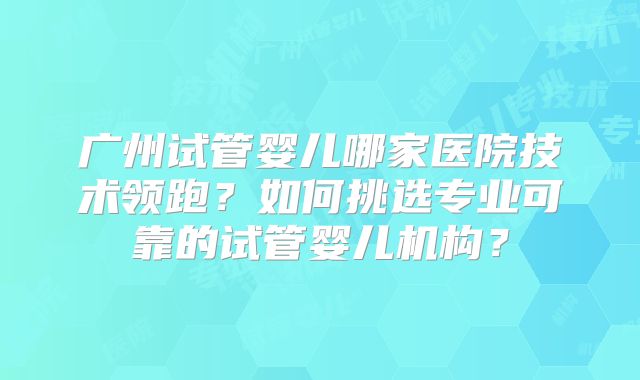 广州试管婴儿哪家医院技术领跑？如何挑选专业可靠的试管婴儿机构？
