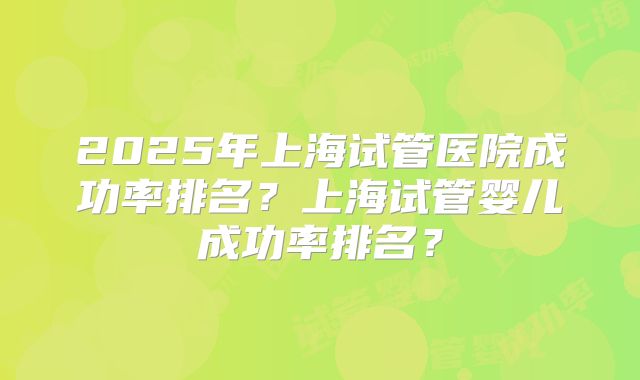 2025年上海试管医院成功率排名?上海试管婴儿成功率排名?