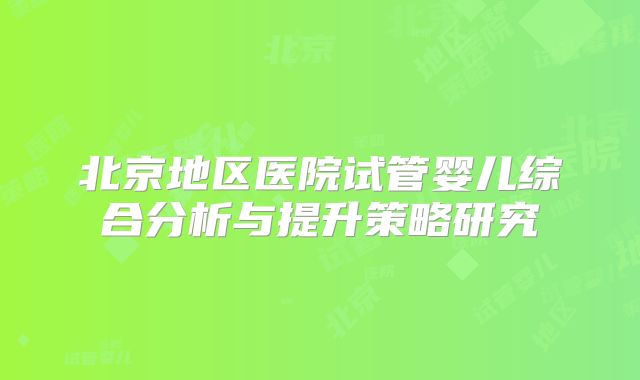 北京地区医院试管婴儿综合分析与提升策略研究