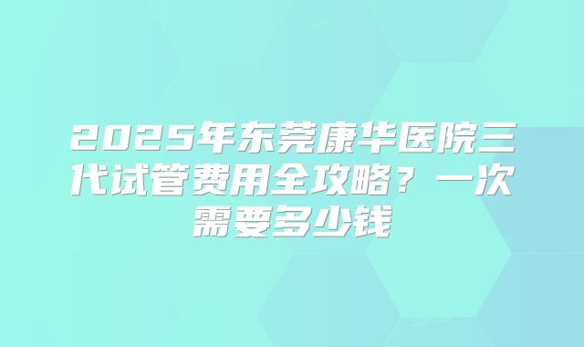 2025年东莞康华医院三代试管费用全攻略？一次需要多少钱
